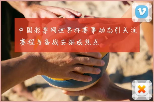 中国彩票网世界杯赛事动态引关注 赛程与备战安排成焦点