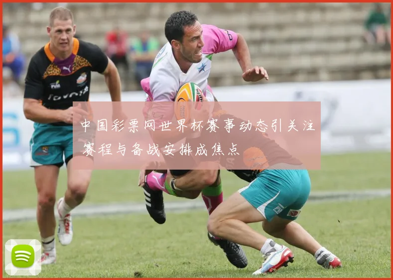 中国彩票网世界杯赛事动态引关注 赛程与备战安排成焦点