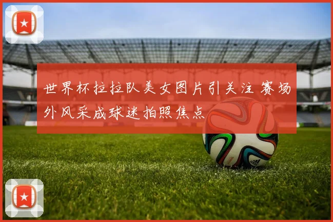 世界杯拉拉队美女图片引关注 赛场外风采成球迷拍照焦点