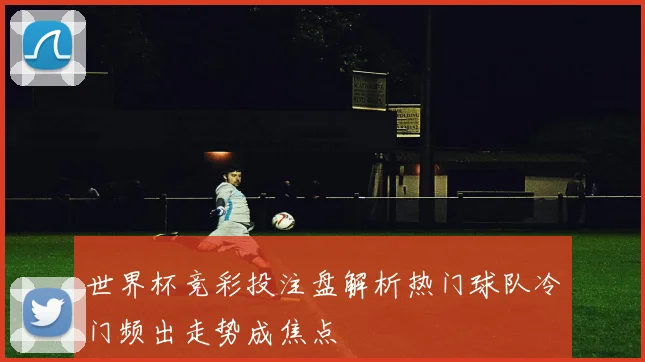 世界杯竞彩投注盘解析热门球队冷门频出走势成焦点