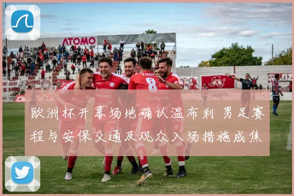 欧洲杯开幕场地确认温布利 男足赛程与安保交通及观众入场措施成焦点