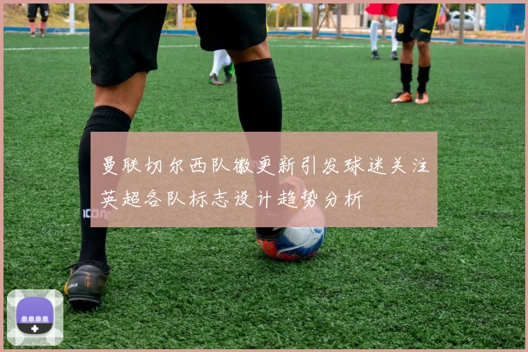 曼联切尔西队徽更新引发球迷关注英超各队标志设计趋势分析