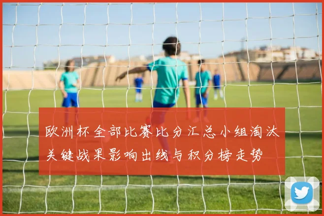 欧洲杯全部比赛比分汇总小组淘汰关键战果影响出线与积分榜走势