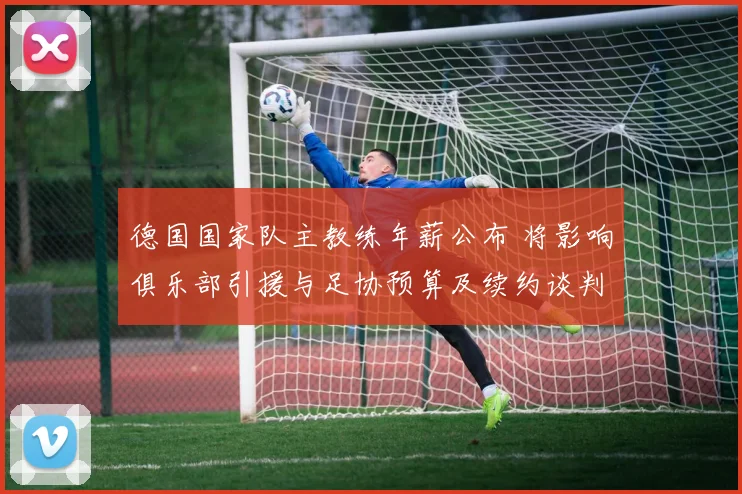 德国国家队主教练年薪公布 将影响俱乐部引援与足协预算及续约谈判