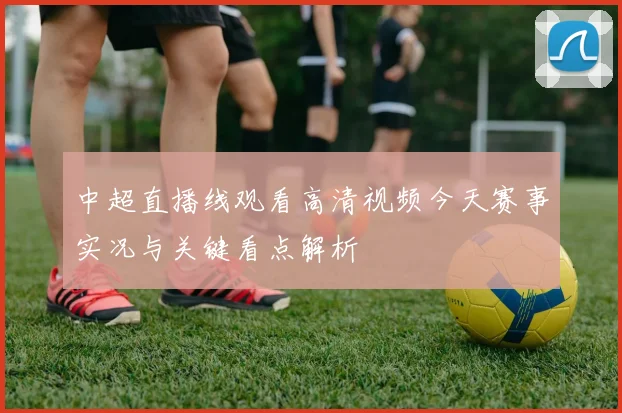 中超直播线观看高清视频今天赛事实况与关键看点解析