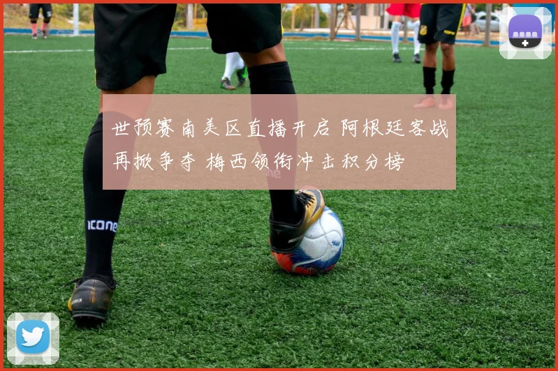 世预赛南美区直播开启 阿根廷客战再掀争夺 梅西领衔冲击积分榜