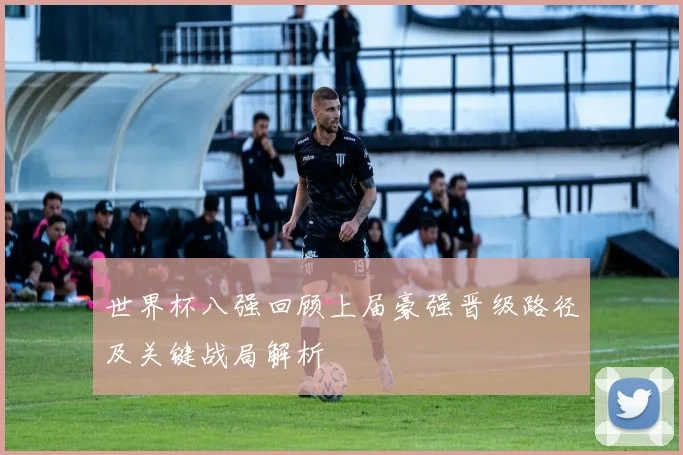 世界杯八强回顾上届豪强晋级路径及关键战局解析