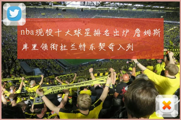 nba现役十大球星排名出炉 詹姆斯库里领衔杜兰特东契奇入列