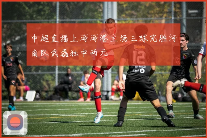 中超直播上海海港主场三球完胜河南队武磊独中两元