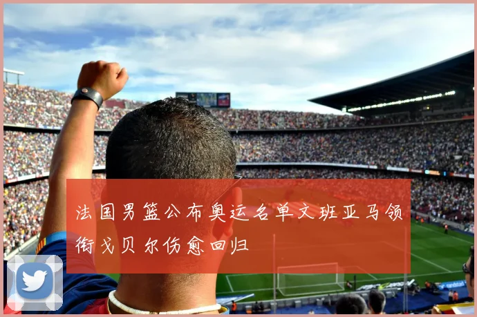 法国男篮公布奥运名单文班亚马领衔戈贝尔伤愈回归