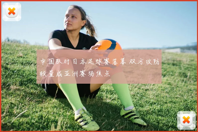中国队对日本足球赛落幕 双方攻防较量成亚洲赛场焦点
