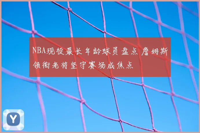 NBA现役最长年龄球员盘点 詹姆斯领衔老将坚守赛场成焦点