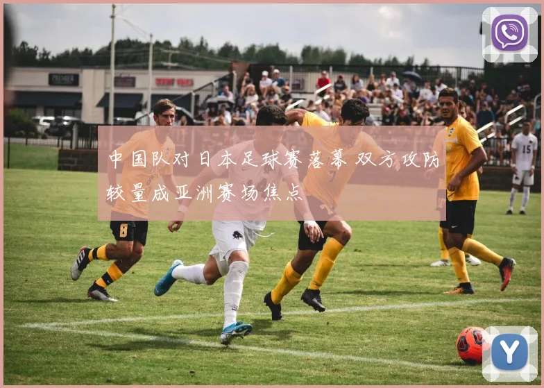 中国队对日本足球赛落幕 双方攻防较量成亚洲赛场焦点