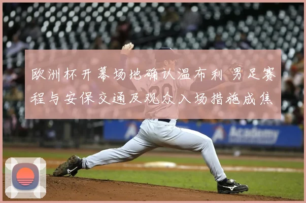 欧洲杯开幕场地确认温布利 男足赛程与安保交通及观众入场措施成焦点