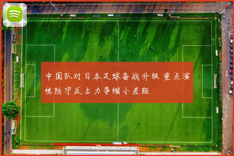 中国队对日本足球备战升级 重点演练防守反击力争缩小差距